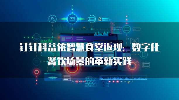 钉钉科益侬智慧食堂返现:数字化餐饮场景的革新实践