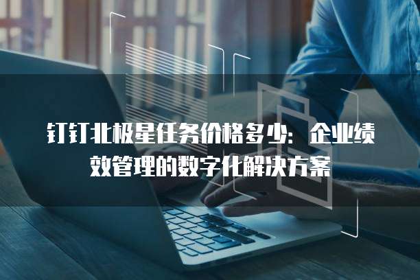 钉钉北极星任务价格多少:企业绩效管理的数字化解决方案