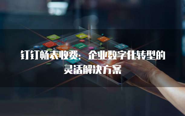 钉钉畅表收费:企业数字化转型的灵活解决方案