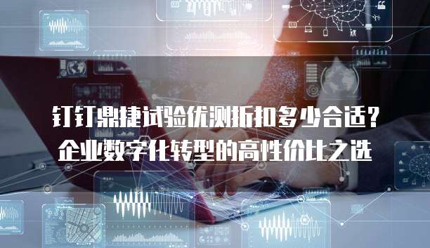 钉钉鼎捷试验优测折扣多少合适？企业数字化转型的高性价比之选