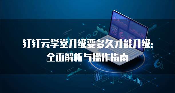 钉钉云学堂升级要多久才能升级:全面解析与操作指南