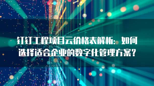 钉钉工程项目云价格表解析：如何选择适合企业的数字化管理方案？