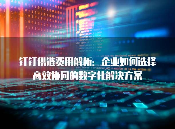 钉钉供链费用解析:企业如何选择高效协同的数字化解决方案