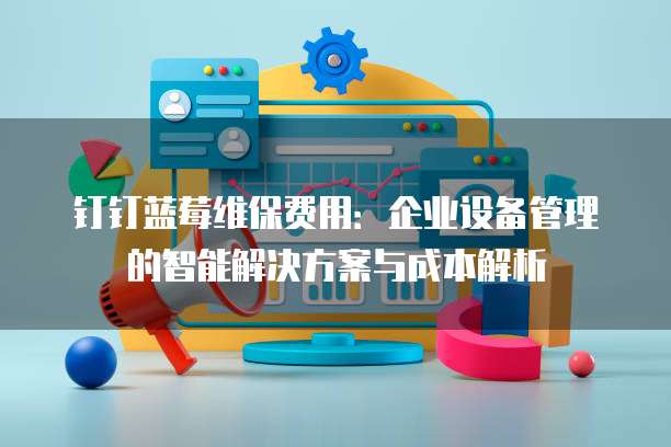 钉钉蓝莓维保费用:企业设备管理的智能解决方案与成本解析