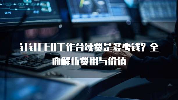 钉钉CEO工作台续费是多少钱?全面解析费用与价值