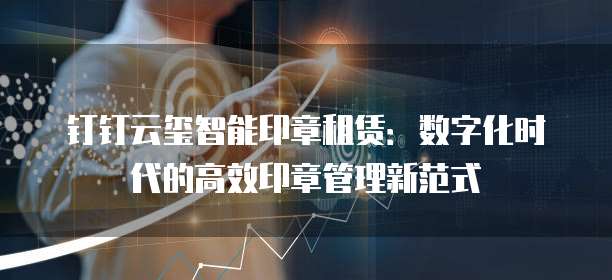 钉钉云玺智能印章租赁:数字化时代的高效印章管理新范式