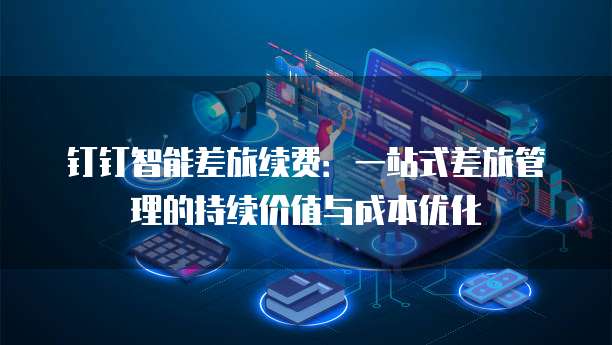 钉钉智能差旅续费：一站式差旅管理的持续价值与成本优化