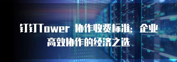 钉钉Tower 协作收费标准：企业高效协作的经济之选