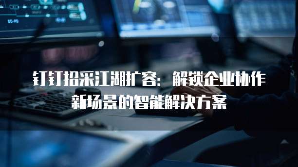 钉钉招采江湖扩容:解锁企业协作新场景的智能解决方案
