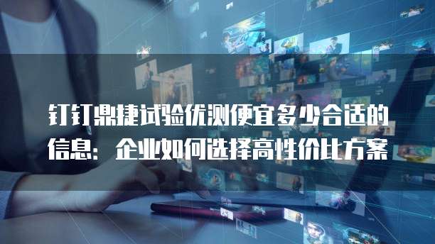 钉钉鼎捷试验优测便宜多少合适的信息:企业如何选择高性价比方案