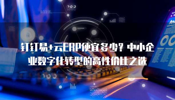 钉钉易+云ERP便宜多少?中小企业数字化转型的高性价比之选