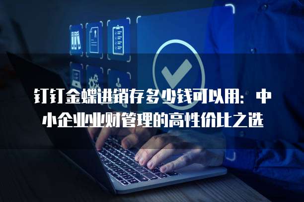 钉钉金蝶进销存多少钱可以用：中小企业业财管理的高性价比之选