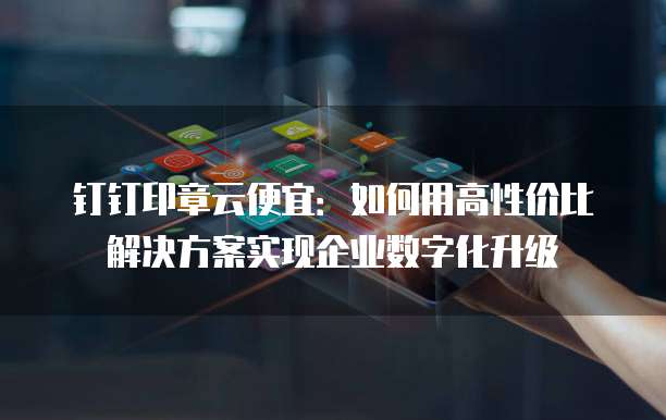 钉钉印章云便宜：如何用高性价比解决方案实现企业数字化升级