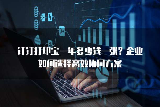 钉钉打印宝一年多少钱一张?企业如何选择高效协同方案