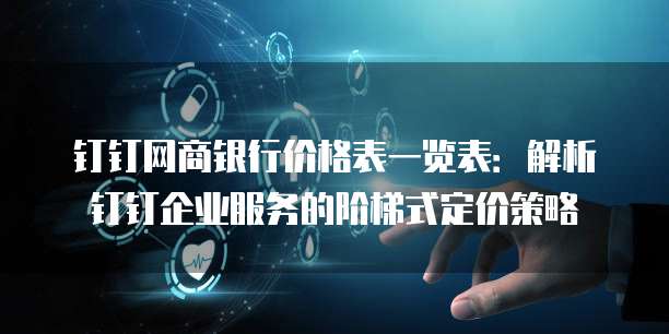 钉钉网商银行价格表一览表:解析钉钉企业服务的阶梯式定价策略
