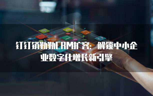 钉钉销勤勤CRM扩容:解锁中小企业数字化增长新引擎