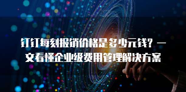 钉钉每刻报销价格是多少元钱?一文看懂企业级费用管理解决方案