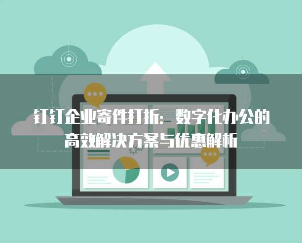 钉钉企业寄件打折:数字化办公的高效解决方案与优惠解析