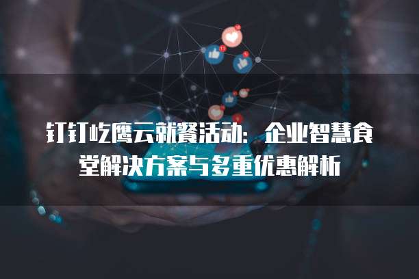 钉钉屹鹰云就餐活动：企业智慧食堂解决方案与多重优惠解析
