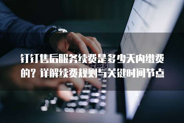 钉钉售后服务续费是多少天内缴费的?详解续费规则与关键时间节点