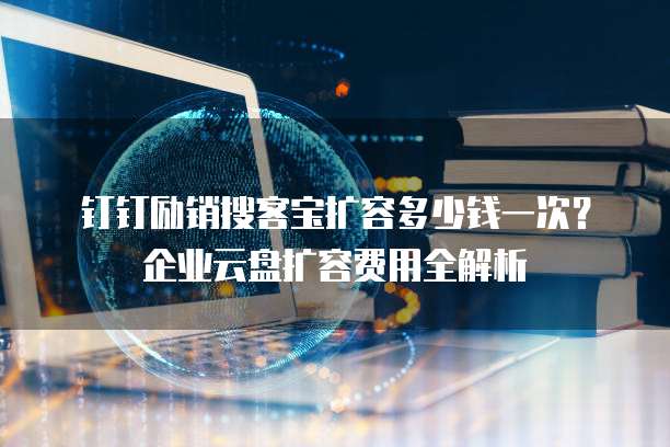 钉钉励销搜客宝扩容多少钱一次?企业云盘扩容费用全解析