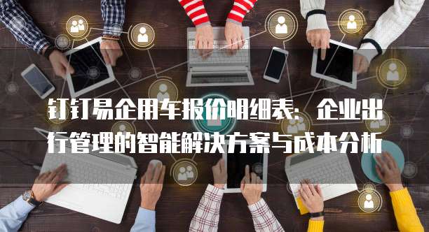 钉钉易企用车报价明细表:企业出行管理的智能解决方案与成本分析