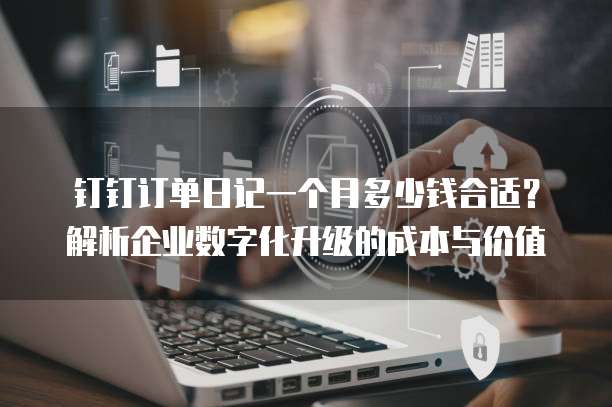 钉钉订单日记一个月多少钱合适?解析企业数字化升级的成本与价值