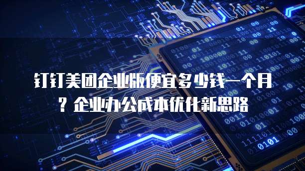 钉钉美团企业版便宜多少钱一个月？企业办公成本优化新思路