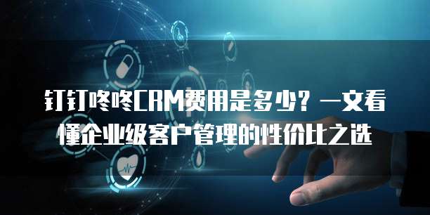 钉钉咚咚CRM费用是多少?一文看懂企业级客户管理的性价比之选