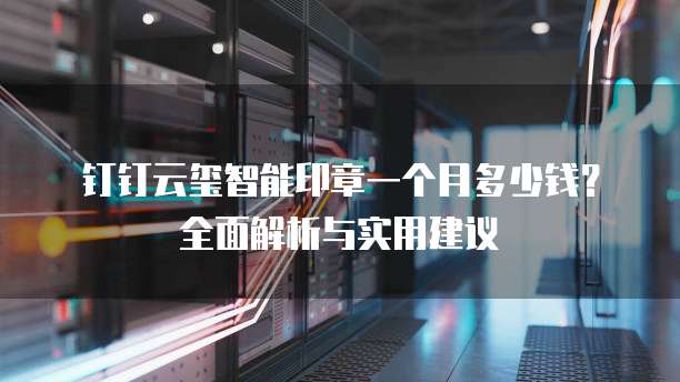 钉钉云玺智能印章一个月多少钱?全面解析与实用建议