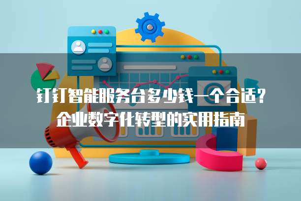 钉钉智能服务台多少钱一个合适?企业数字化转型的实用指南