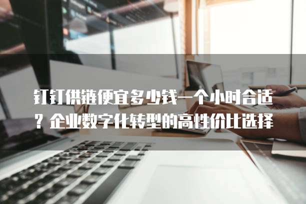 钉钉供链便宜多少钱一个小时合适?企业数字化转型的高性价比选择