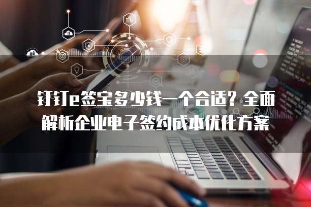 钉钉e签宝多少钱一个合适?全面解析企业电子签约成本优化方案