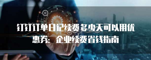 钉钉订单日记续费多少天可以用优惠券：企业续费省钱指南