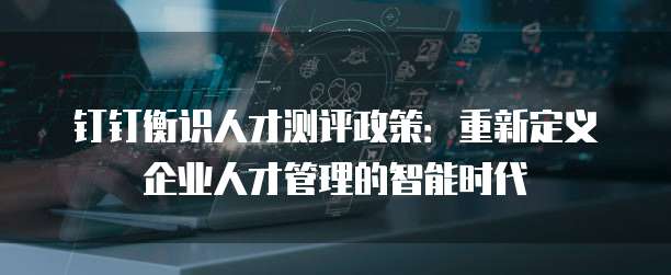钉钉衡识人才测评政策:重新定义企业人才管理的智能时代