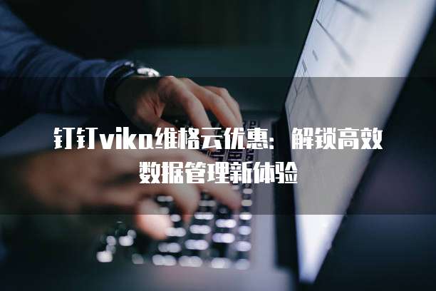 钉钉vika维格云优惠：解锁高效数据管理新体验