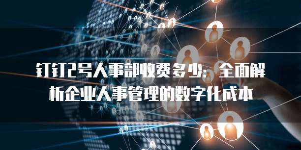 钉钉2号人事部收费多少：全面解析企业人事管理的数字化成本