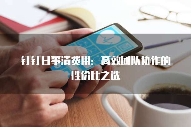 钉钉日事清费用：高效团队协作的性价比之选