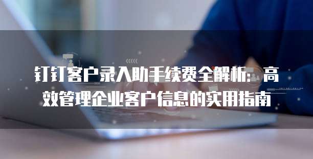 钉钉客户录入助手续费全解析:高效管理企业客户信息的实用指南