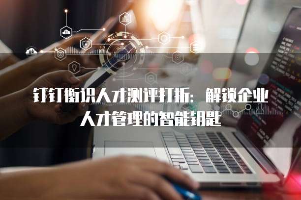 钉钉衡识人才测评打折:解锁企业人才管理的智能钥匙