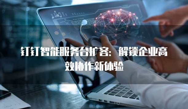 钉钉智能服务台扩容:解锁企业高效协作新体验