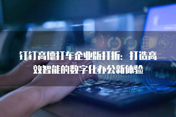 钉钉高德打车企业版打折:打造高效智能的数字化办公新体验