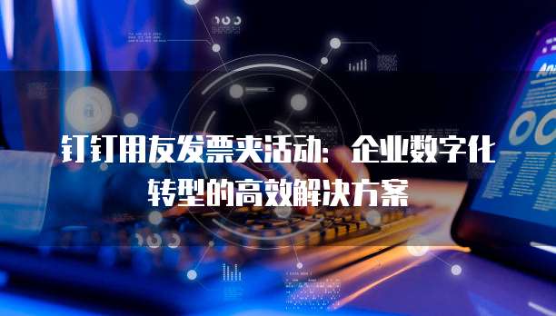 钉钉用友发票夹活动：企业数字化转型的高效解决方案