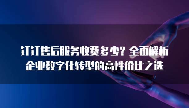 钉钉售后服务收费多少?全面解析企业数字化转型的高性价比之选