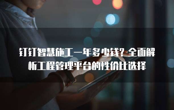 钉钉智慧施工一年多少钱?全面解析工程管理平台的性价比选择