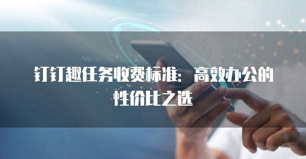 钉钉趣任务收费标准：高效办公的性价比之选