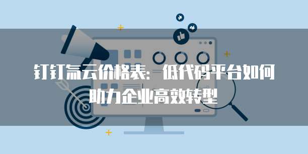 钉钉氚云价格表:低代码平台如何助力企业高效转型