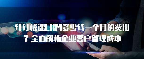钉钉极速CRM多少钱一个月的费用?全面解析企业客户管理成本