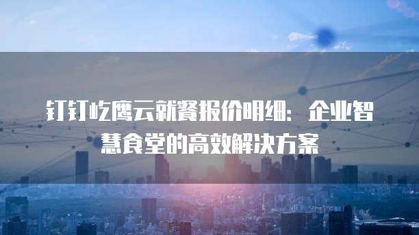 钉钉屹鹰云就餐报价明细:企业智慧食堂的高效解决方案