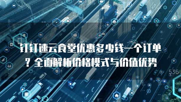 钉钉速云食堂优惠多少钱一个订单?全面解析价格模式与价值优势